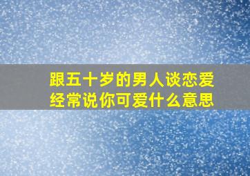 跟五十岁的男人谈恋爱经常说你可爱什么意思