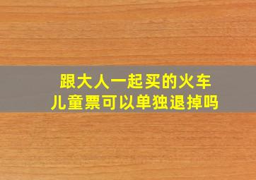 跟大人一起买的火车儿童票可以单独退掉吗