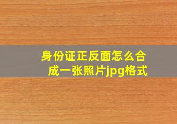 身份证正反面怎么合成一张照片jpg格式