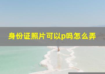 身份证照片可以p吗怎么弄