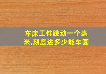 车床工件跳动一个毫米,刻度进多少能车圆