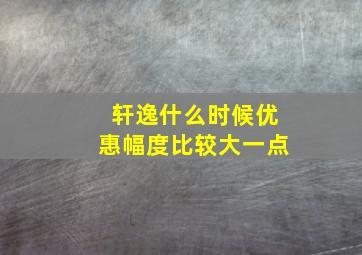 轩逸什么时候优惠幅度比较大一点