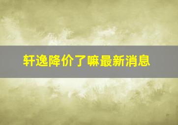 轩逸降价了嘛最新消息