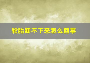 轮胎卸不下来怎么回事