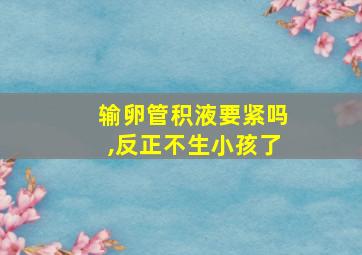 输卵管积液要紧吗,反正不生小孩了