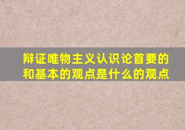 辩证唯物主义认识论首要的和基本的观点是什么的观点