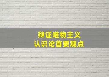 辩证唯物主义认识论首要观点