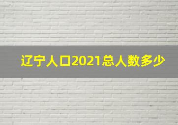 辽宁人口2021总人数多少