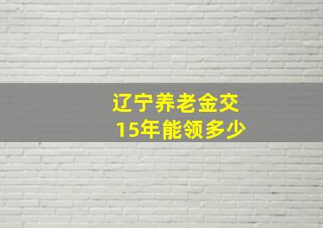 辽宁养老金交15年能领多少