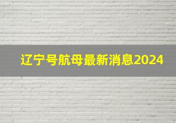 辽宁号航母最新消息2024