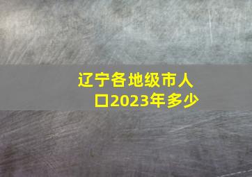 辽宁各地级市人口2023年多少