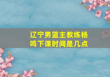 辽宁男篮主教练杨鸣下课时间是几点