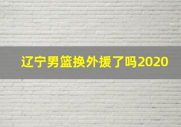 辽宁男篮换外援了吗2020