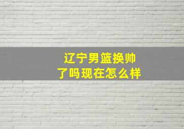 辽宁男篮换帅了吗现在怎么样