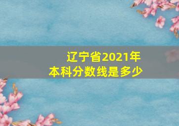 辽宁省2021年本科分数线是多少