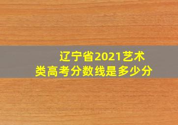 辽宁省2021艺术类高考分数线是多少分