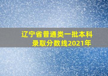 辽宁省普通类一批本科录取分数线2021年