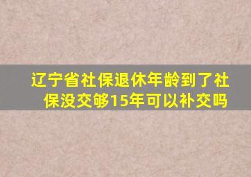 辽宁省社保退休年龄到了社保没交够15年可以补交吗