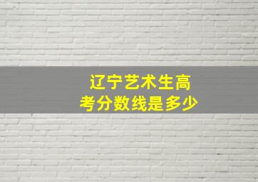 辽宁艺术生高考分数线是多少