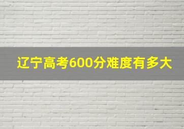 辽宁高考600分难度有多大