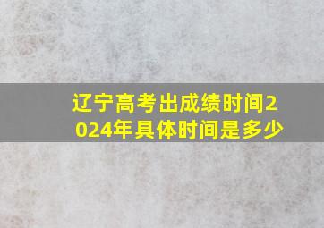 辽宁高考出成绩时间2024年具体时间是多少