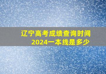 辽宁高考成绩查询时间2024一本线是多少