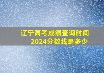 辽宁高考成绩查询时间2024分数线是多少