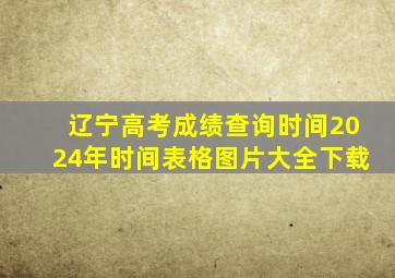 辽宁高考成绩查询时间2024年时间表格图片大全下载