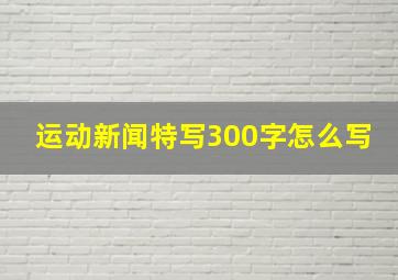 运动新闻特写300字怎么写