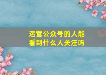 运营公众号的人能看到什么人关注吗