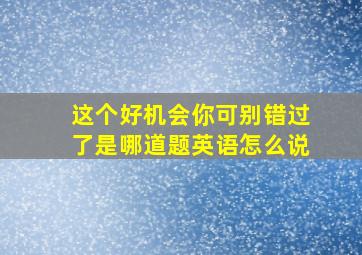 这个好机会你可别错过了是哪道题英语怎么说