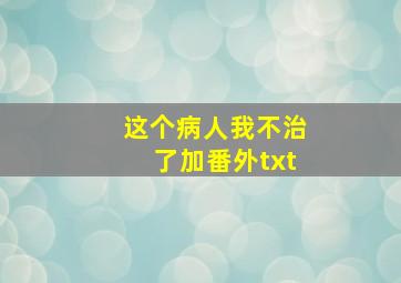 这个病人我不治了加番外txt