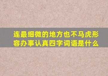 连最细微的地方也不马虎形容办事认真四字词语是什么