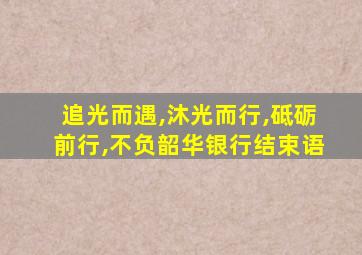 追光而遇,沐光而行,砥砺前行,不负韶华银行结束语