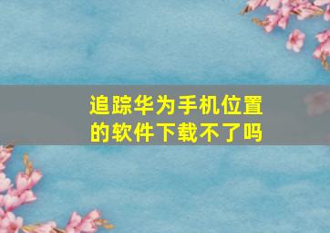 追踪华为手机位置的软件下载不了吗