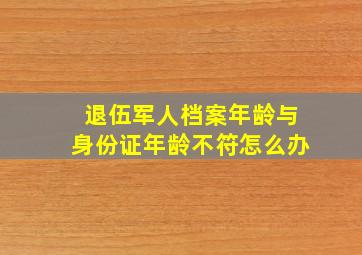 退伍军人档案年龄与身份证年龄不符怎么办