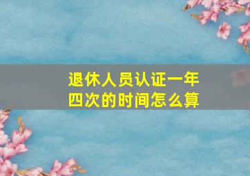 退休人员认证一年四次的时间怎么算