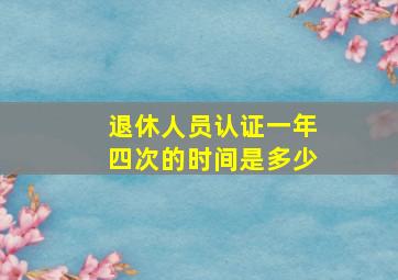 退休人员认证一年四次的时间是多少