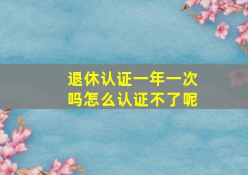 退休认证一年一次吗怎么认证不了呢