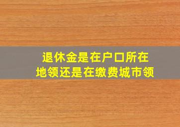 退休金是在户口所在地领还是在缴费城市领