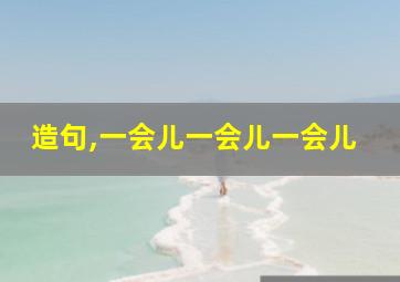 造句,一会儿一会儿一会儿