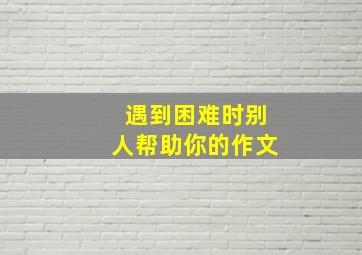 遇到困难时别人帮助你的作文