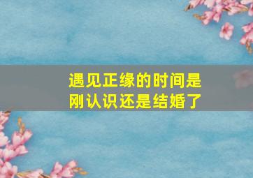 遇见正缘的时间是刚认识还是结婚了