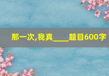 那一次,我真____题目600字