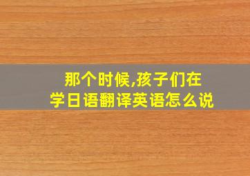 那个时候,孩子们在学日语翻译英语怎么说