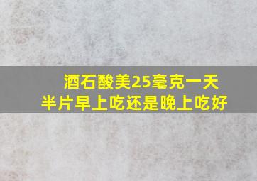 酒石酸美25毫克一天半片早上吃还是晚上吃好