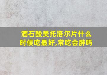 酒石酸美托洛尔片什么时候吃最好,常吃会胖吗