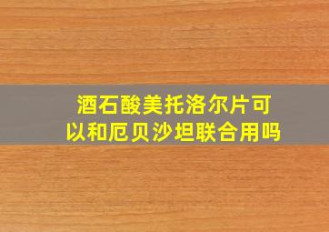 酒石酸美托洛尔片可以和厄贝沙坦联合用吗