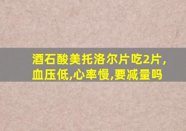 酒石酸美托洛尔片吃2片,血压低,心率慢,要减量吗