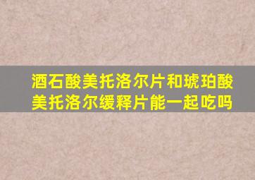 酒石酸美托洛尔片和琥珀酸美托洛尔缓释片能一起吃吗